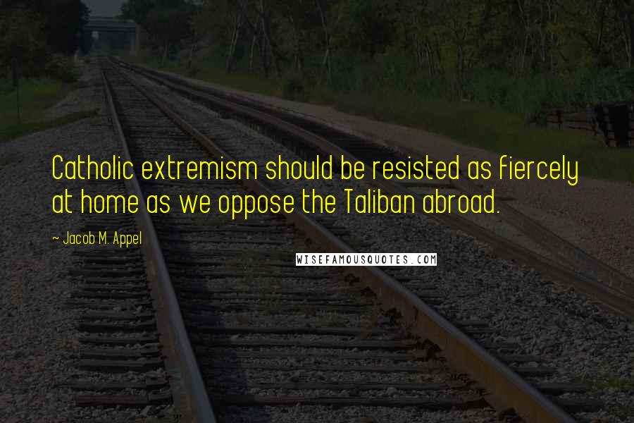 Jacob M. Appel quotes: Catholic extremism should be resisted as fiercely at home as we oppose the Taliban abroad.