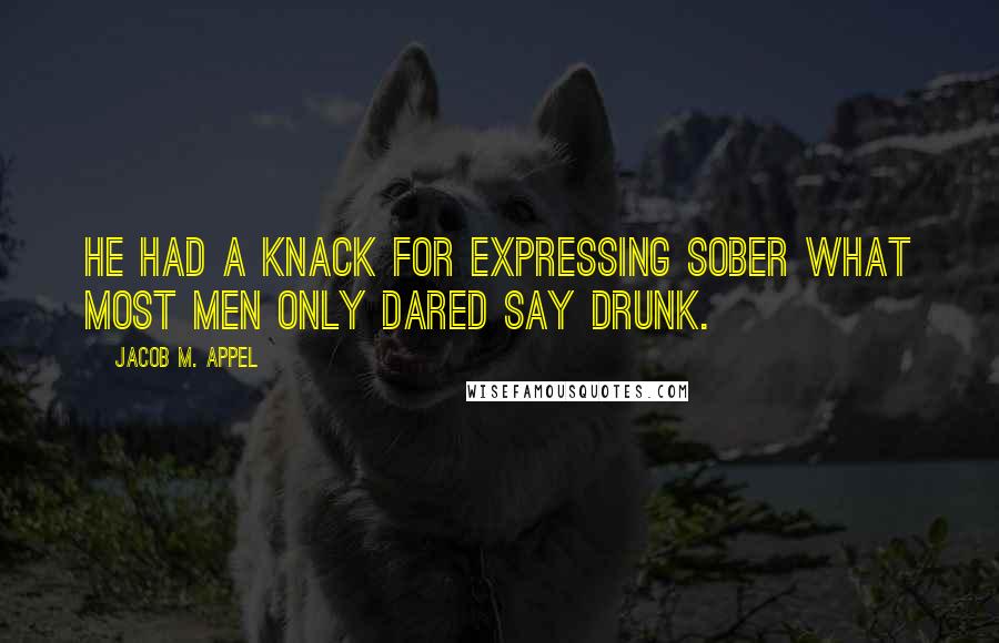 Jacob M. Appel quotes: He had a knack for expressing sober what most men only dared say drunk.