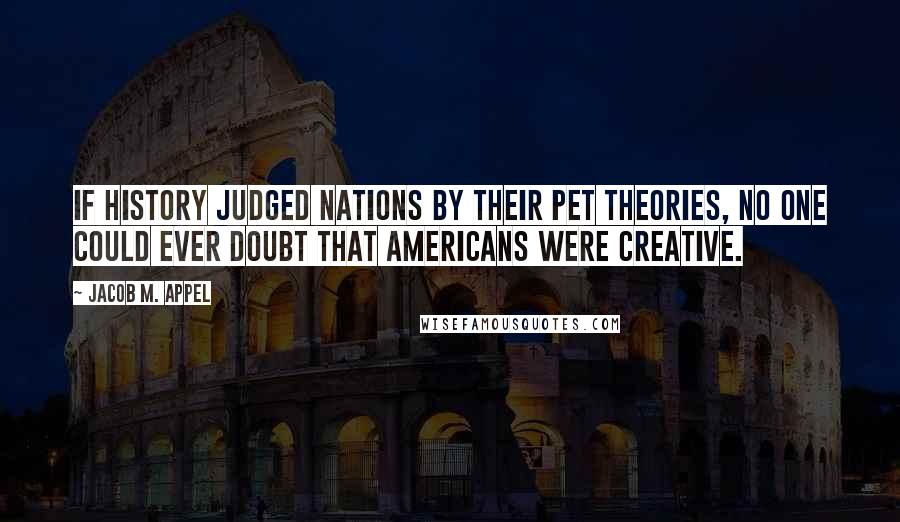 Jacob M. Appel quotes: If history judged nations by their pet theories, no one could ever doubt that Americans were creative.