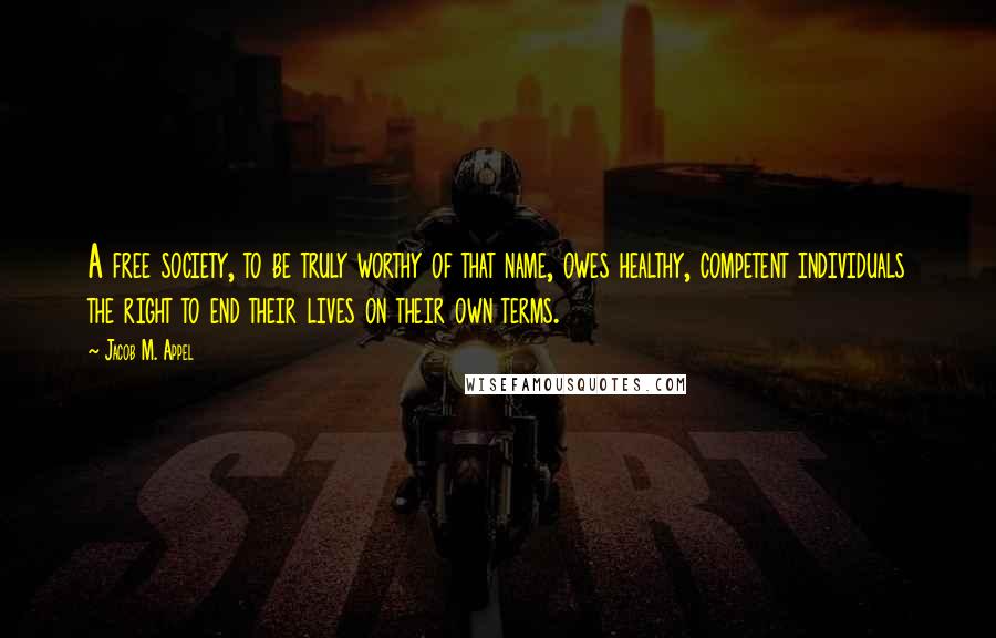 Jacob M. Appel quotes: A free society, to be truly worthy of that name, owes healthy, competent individuals the right to end their lives on their own terms.