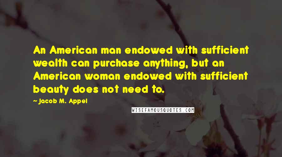 Jacob M. Appel quotes: An American man endowed with sufficient wealth can purchase anything, but an American woman endowed with sufficient beauty does not need to.