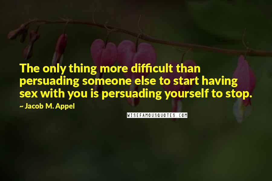 Jacob M. Appel quotes: The only thing more difficult than persuading someone else to start having sex with you is persuading yourself to stop.