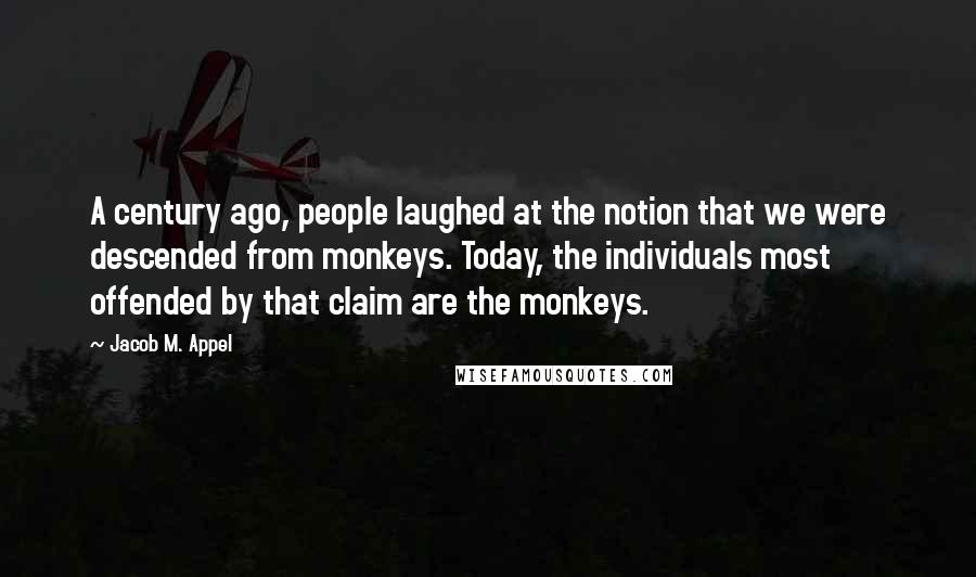 Jacob M. Appel quotes: A century ago, people laughed at the notion that we were descended from monkeys. Today, the individuals most offended by that claim are the monkeys.