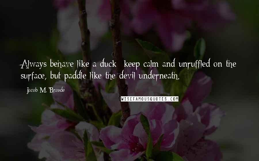 Jacob M. Braude quotes: Always behave like a duck- keep calm and unruffled on the surface, but paddle like the devil underneath.