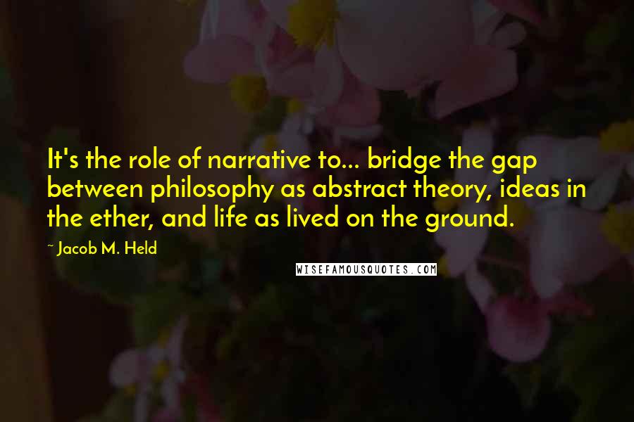 Jacob M. Held quotes: It's the role of narrative to... bridge the gap between philosophy as abstract theory, ideas in the ether, and life as lived on the ground.