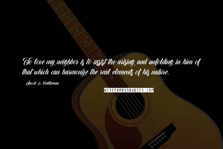 Jacob Needleman quotes: To love my neighbor is to assist the arising and unfolding in him of that which can harmonize the real elements of his nature.