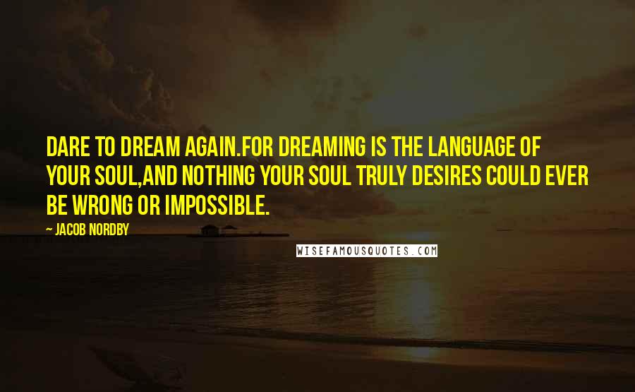 Jacob Nordby quotes: Dare to dream again.For dreaming is the language of your soul,And nothing your soul truly desires could ever be wrong or impossible.