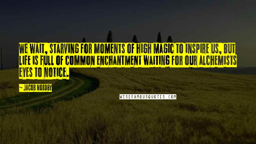 Jacob Nordby quotes: We wait, starving for moments of high magic to inspire us, but life is full of common enchantment waiting for our alchemists eyes to notice.