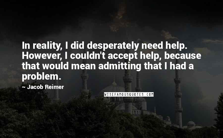 Jacob Reimer quotes: In reality, I did desperately need help. However, I couldn't accept help, because that would mean admitting that I had a problem.