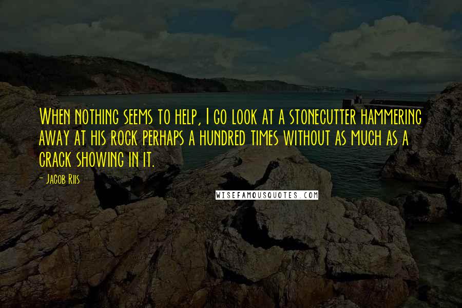 Jacob Riis quotes: When nothing seems to help, I go look at a stonecutter hammering away at his rock perhaps a hundred times without as much as a crack showing in it. Jacob Riis quotes: When nothing seems to help, I go look at a stonecutter hammering away at his rock perhaps a hundred times without as much as a crack showing in it.