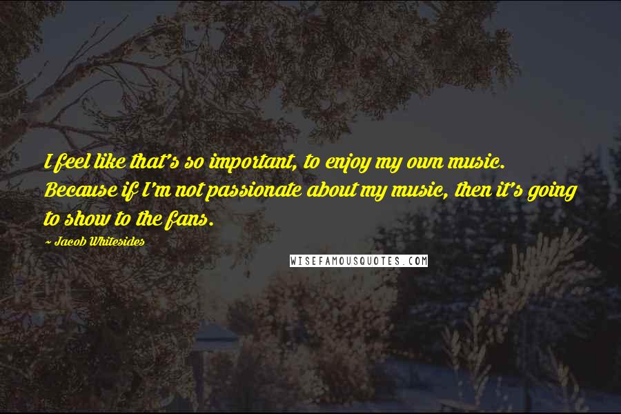 Jacob Whitesides quotes: I feel like that's so important, to enjoy my own music. Because if I'm not passionate about my music, then it's going to show to the fans.