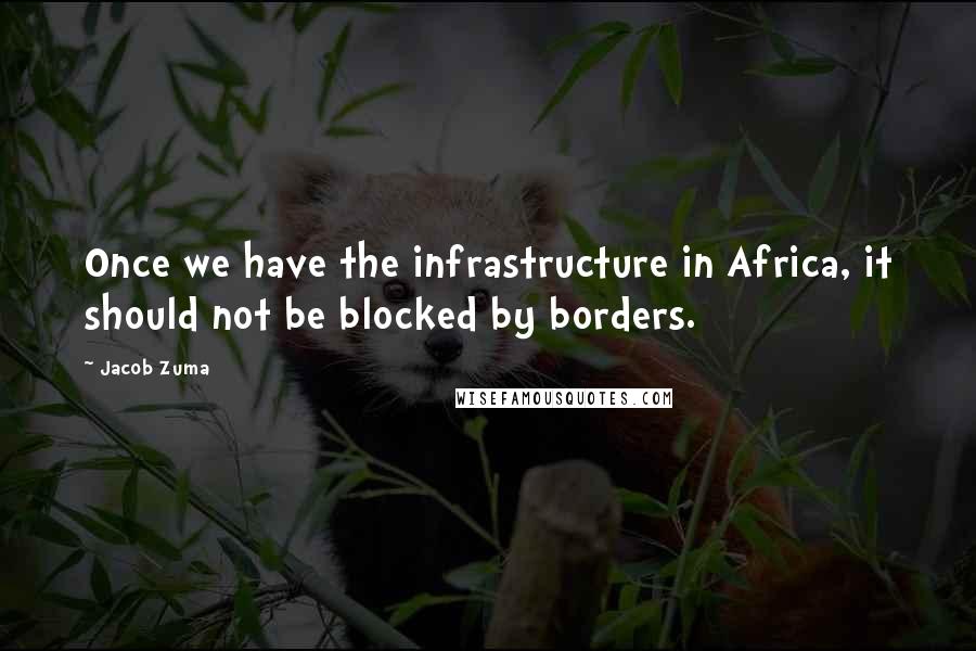 Jacob Zuma quotes: Once we have the infrastructure in Africa, it should not be blocked by borders.