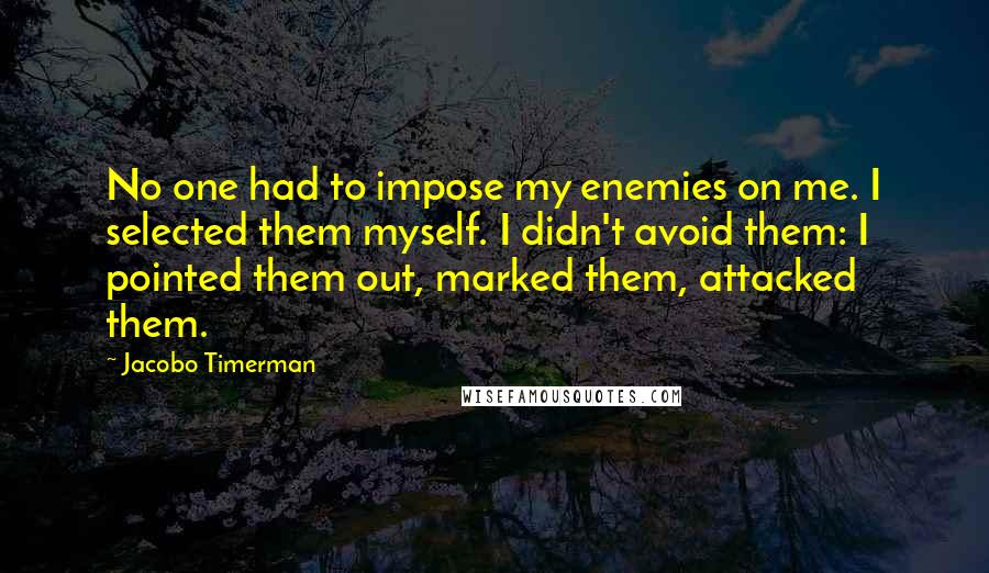 Jacobo Timerman quotes: No one had to impose my enemies on me. I selected them myself. I didn't avoid them: I pointed them out, marked them, attacked them.