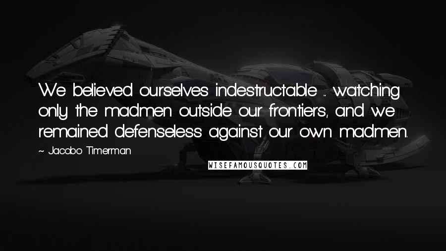 Jacobo Timerman quotes: We believed ourselves indestructable ... watching only the madmen outside our frontiers, and we remained defenseless against our own madmen.