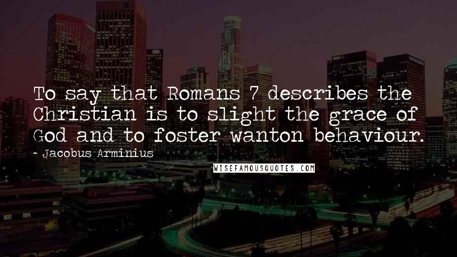 Jacobus Arminius quotes: To say that Romans 7 describes the Christian is to slight the grace of God and to foster wanton behaviour.