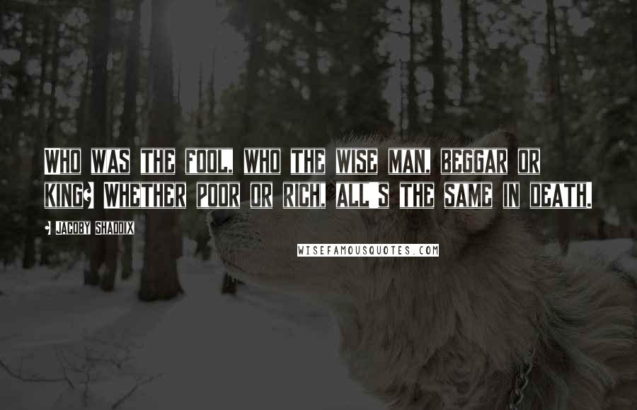 Jacoby Shaddix quotes: Who was the fool, who the wise man, beggar or king? Whether poor or rich, all's the same in death.