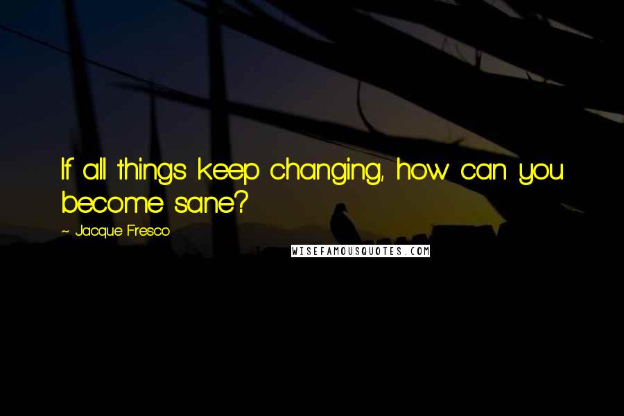 Jacque Fresco quotes: If all things keep changing, how can you become sane?