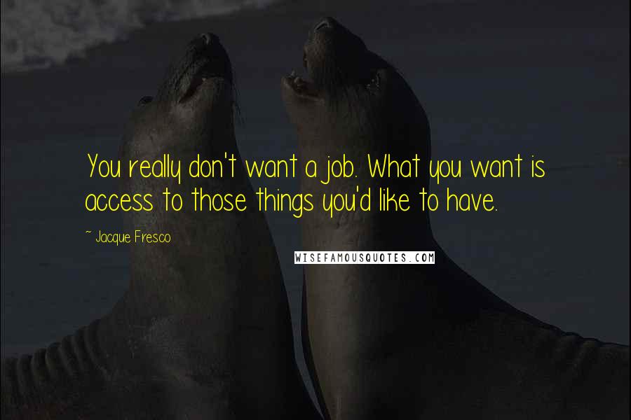 Jacque Fresco quotes: You really don't want a job. What you want is access to those things you'd like to have.