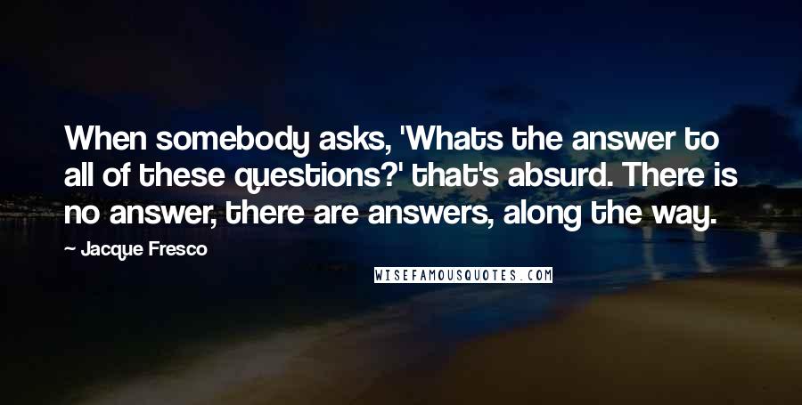 Jacque Fresco quotes: When somebody asks, 'Whats the answer to all of these questions?' that's absurd. There is no answer, there are answers, along the way.