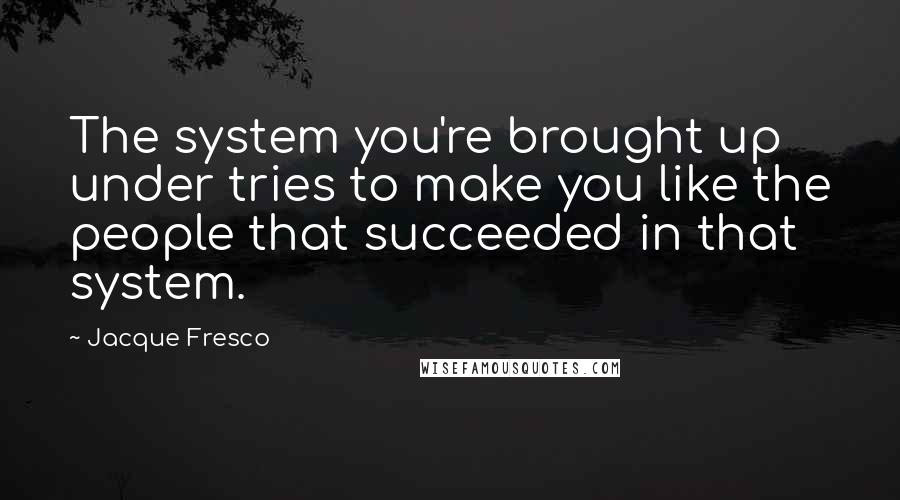Jacque Fresco quotes: The system you're brought up under tries to make you like the people that succeeded in that system.