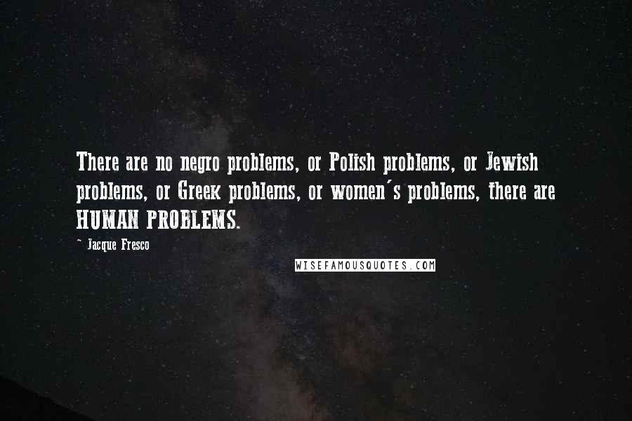 Jacque Fresco quotes: There are no negro problems, or Polish problems, or Jewish problems, or Greek problems, or women's problems, there are HUMAN PROBLEMS.