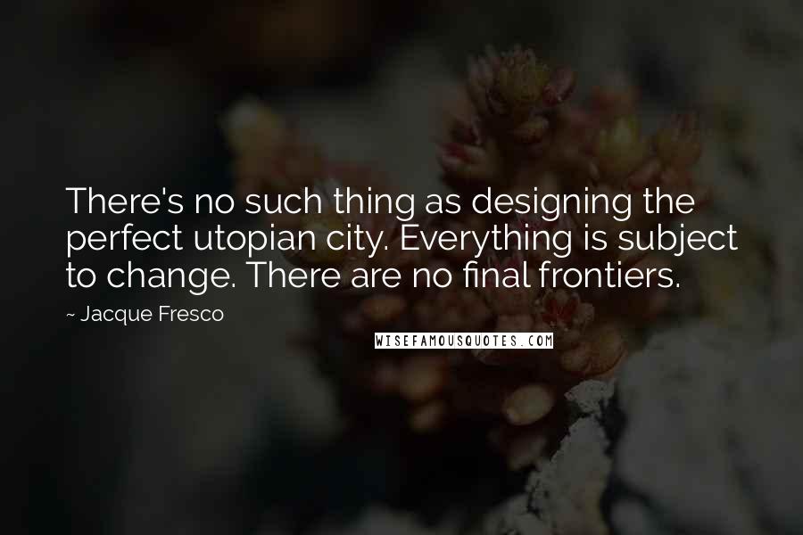 Jacque Fresco quotes: There's no such thing as designing the perfect utopian city. Everything is subject to change. There are no final frontiers.