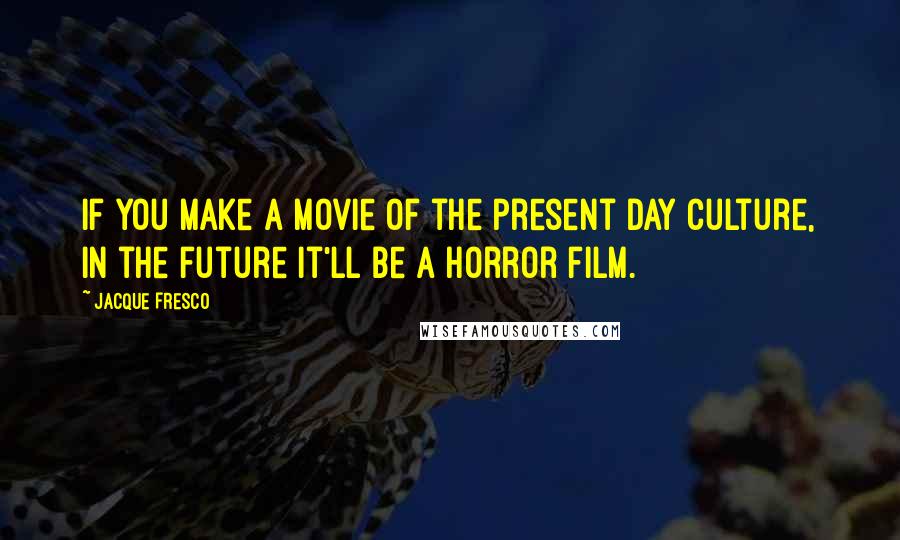 Jacque Fresco quotes: If you make a movie of the present day culture, in the future it'll be a horror film.