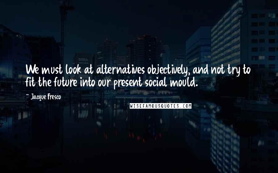 Jacque Fresco quotes: We must look at alternatives objectively, and not try to fit the future into our present social mould.