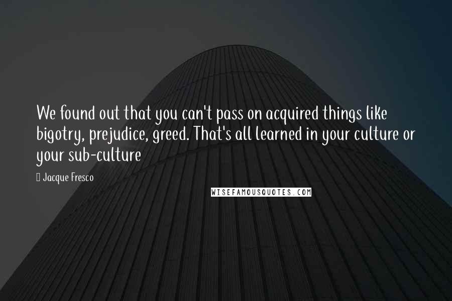 Jacque Fresco quotes: We found out that you can't pass on acquired things like bigotry, prejudice, greed. That's all learned in your culture or your sub-culture