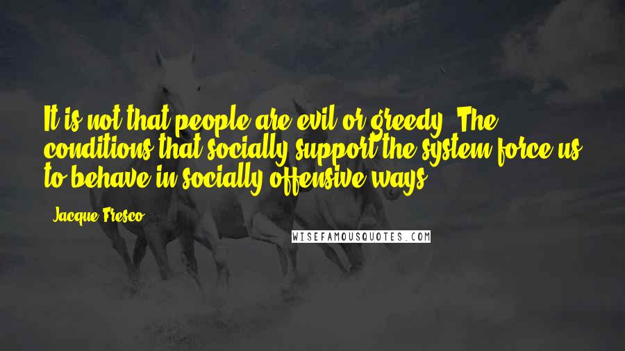 Jacque Fresco quotes: It is not that people are evil or greedy. The conditions that socially support the system force us to behave in socially offensive ways.