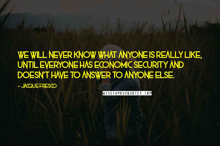 Jacque Fresco quotes: We will never know what anyone is really like, until everyone has economic security and doesn't have to answer to anyone else.