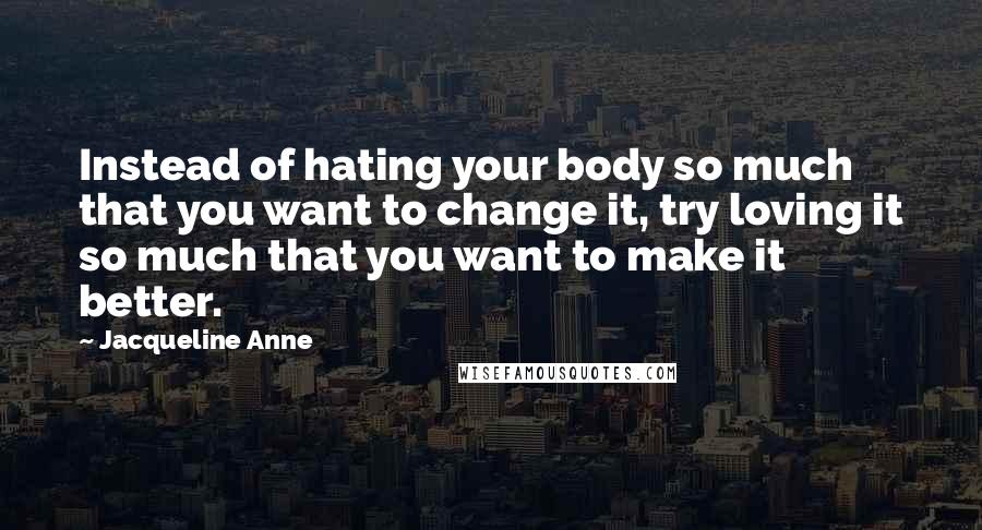 Jacqueline Anne quotes: Instead of hating your body so much that you want to change it, try loving it so much that you want to make it better. Jacqueline Anne quotes: Instead of hating your body so much that you want to change it, try loving it so much that you want to make it better.