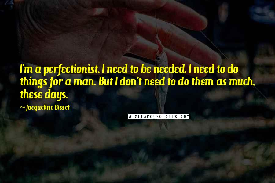 Jacqueline Bisset quotes: I'm a perfectionist. I need to be needed. I need to do things for a man. But I don't need to do them as much, these days.