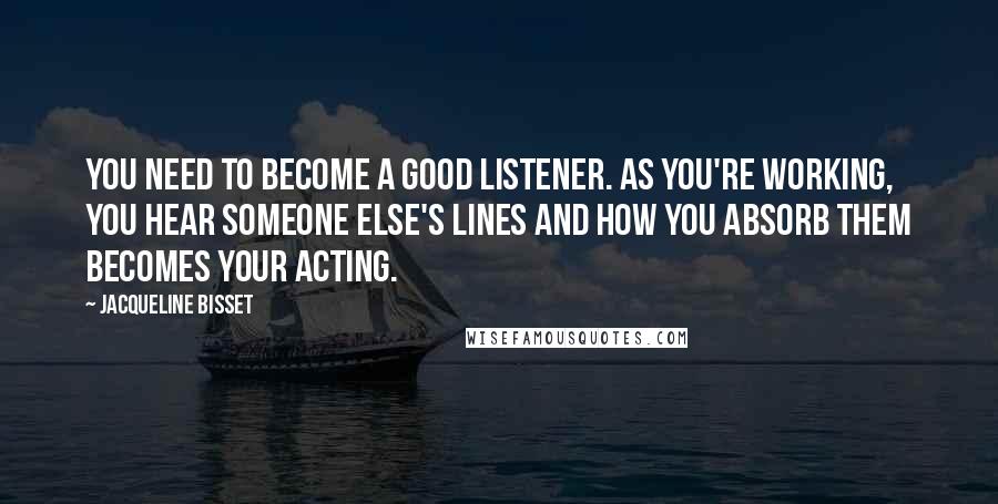 Jacqueline Bisset quotes: You need to become a good listener. As you're working, you hear someone else's lines and how you absorb them becomes your acting.