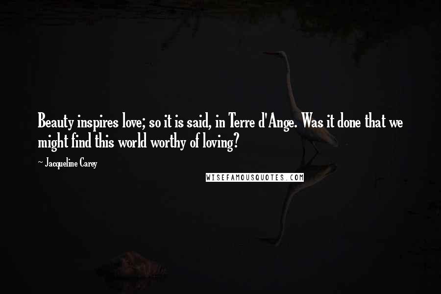 Jacqueline Carey quotes: Beauty inspires love; so it is said, in Terre d'Ange. Was it done that we might find this world worthy of loving? Jacqueline Carey quotes: Beauty inspires love; so it is said, in Terre d'Ange. Was it done that we might find this world worthy of loving?