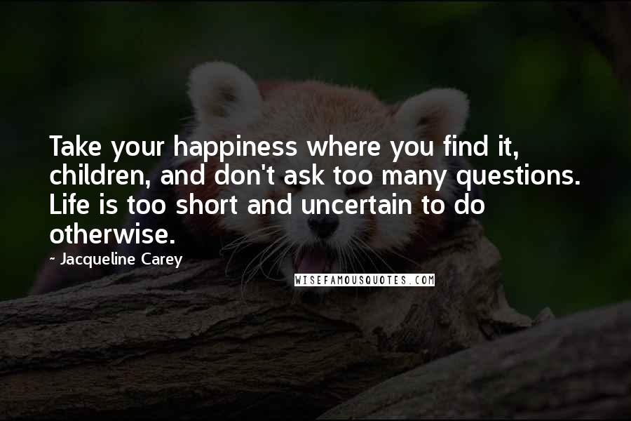Jacqueline Carey quotes: Take your happiness where you find it, children, and don't ask too many questions. Life is too short and uncertain to do otherwise. Jacqueline Carey quotes: Take your happiness where you find it, children, and don't ask too many questions. Life is too short and uncertain to do otherwise.