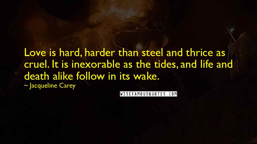 Jacqueline Carey quotes: Love is hard, harder than steel and thrice as cruel. It is inexorable as the tides, and life and death alike follow in its wake. Jacqueline Carey quotes: Love is hard, harder than steel and thrice as cruel. It is inexorable as the tides, and life and death alike follow in its wake.