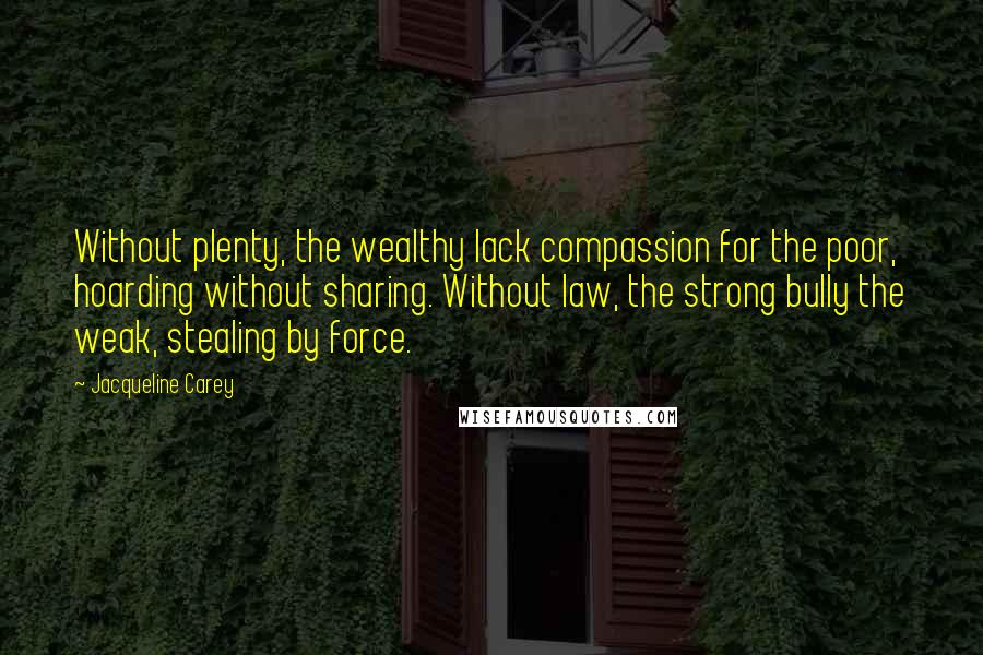 Jacqueline Carey quotes: Without plenty, the wealthy lack compassion for the poor, hoarding without sharing. Without law, the strong bully the weak, stealing by force. Jacqueline Carey quotes: Without plenty, the wealthy lack compassion for the poor, hoarding without sharing. Without law, the strong bully the weak, stealing by force.