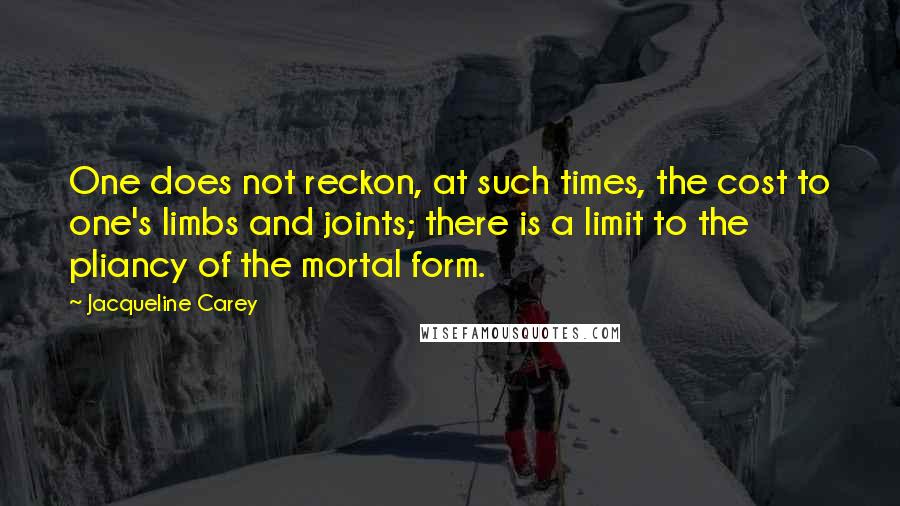 Jacqueline Carey quotes: One does not reckon, at such times, the cost to one's limbs and joints; there is a limit to the pliancy of the mortal form. Jacqueline Carey quotes: One does not reckon, at such times, the cost to one's limbs and joints; there is a limit to the pliancy of the mortal form.