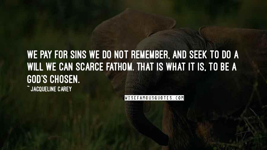 Jacqueline Carey quotes: We pay for sins we do not remember, and seek to do a will we can scarce fathom. That is what it is, to be a god's chosen. Jacqueline Carey quotes: We pay for sins we do not remember, and seek to do a will we can scarce fathom. That is what it is, to be a god's chosen.
