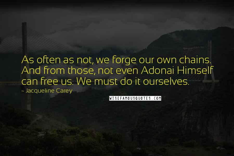 Jacqueline Carey quotes: As often as not, we forge our own chains. And from those, not even Adonai Himself can free us. We must do it ourselves. Jacqueline Carey quotes: As often as not, we forge our own chains. And from those, not even Adonai Himself can free us. We must do it ourselves.