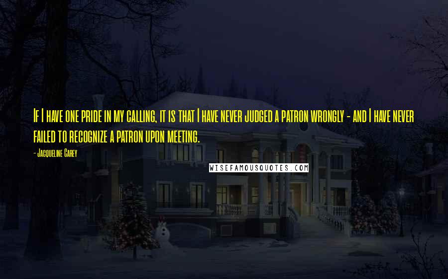 Jacqueline Carey quotes: If I have one pride in my calling, it is that I have never judged a patron wrongly - and I have never failed to recognize a patron upon meeting. Jacqueline Carey quotes: If I have one pride in my calling, it is that I have never judged a patron wrongly - and I have never failed to recognize a patron upon meeting.