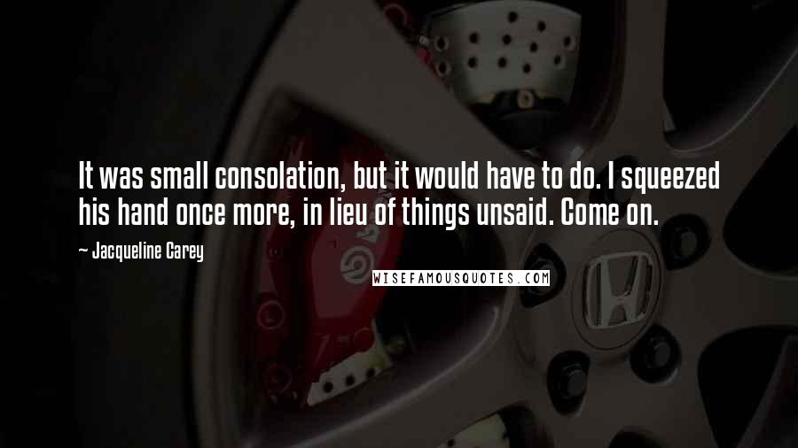 Jacqueline Carey quotes: It was small consolation, but it would have to do. I squeezed his hand once more, in lieu of things unsaid. Come on. Jacqueline Carey quotes: It was small consolation, but it would have to do. I squeezed his hand once more, in lieu of things unsaid. Come on.