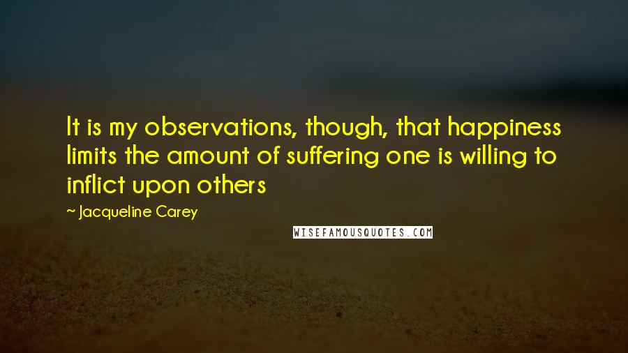 Jacqueline Carey quotes: It is my observations, though, that happiness limits the amount of suffering one is willing to inflict upon others Jacqueline Carey quotes: It is my observations, though, that happiness limits the amount of suffering one is willing to inflict upon others