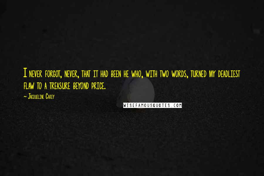 Jacqueline Carey quotes: I never forgot, never, that it had been he who, with two words, turned my deadliest flaw to a treasure beyond price. Jacqueline Carey quotes: I never forgot, never, that it had been he who, with two words, turned my deadliest flaw to a treasure beyond price.