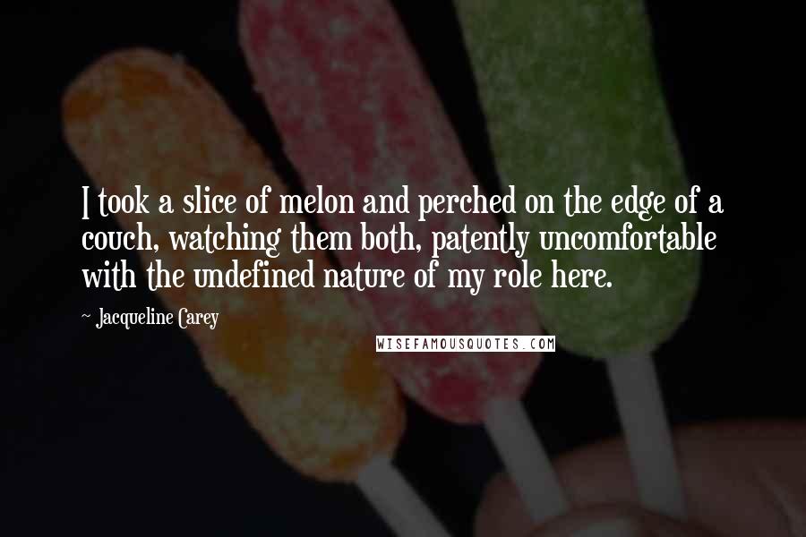 Jacqueline Carey quotes: I took a slice of melon and perched on the edge of a couch, watching them both, patently uncomfortable with the undefined nature of my role here. Jacqueline Carey quotes: I took a slice of melon and perched on the edge of a couch, watching them both, patently uncomfortable with the undefined nature of my role here.