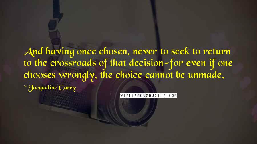 Jacqueline Carey quotes: And having once chosen, never to seek to return to the crossroads of that decision-for even if one chooses wrongly, the choice cannot be unmade. Jacqueline Carey quotes: And having once chosen, never to seek to return to the crossroads of that decision-for even if one chooses wrongly, the choice cannot be unmade.