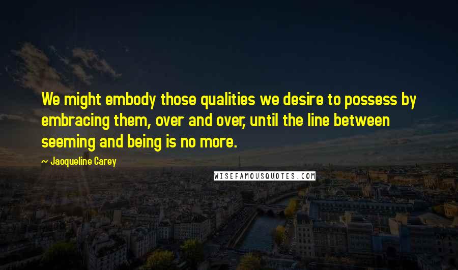 Jacqueline Carey quotes: We might embody those qualities we desire to possess by embracing them, over and over, until the line between seeming and being is no more. Jacqueline Carey quotes: We might embody those qualities we desire to possess by embracing them, over and over, until the line between seeming and being is no more.