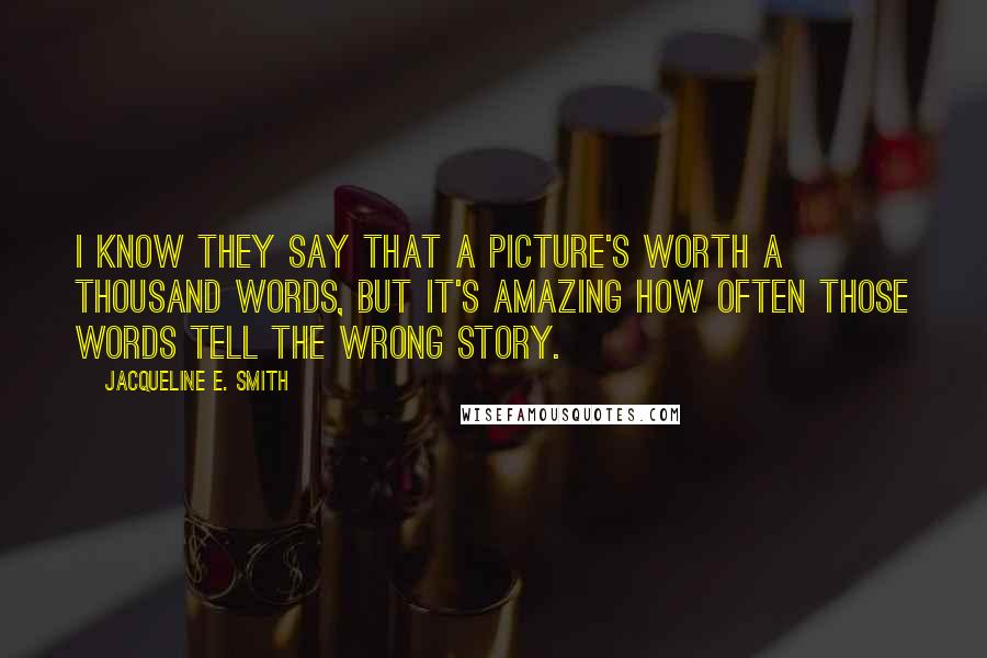 Jacqueline E. Smith quotes: I know they say that a picture's worth a thousand words, but it's amazing how often those words tell the wrong story. Jacqueline E. Smith quotes: I know they say that a picture's worth a thousand words, but it's amazing how often those words tell the wrong story.