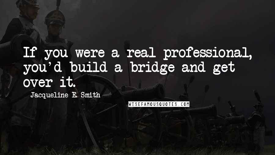 Jacqueline E. Smith quotes: If you were a real professional, you'd build a bridge and get over it. Jacqueline E. Smith quotes: If you were a real professional, you'd build a bridge and get over it.